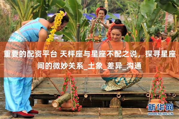 重要的配资平台 天枰座与星座不配之说，探寻星座间的微妙关系_土象_差异_沟通