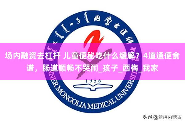 场内融资去杠杆 儿童便秘吃什么缓解？4道通便食谱，肠道顺畅不哭闹_孩子_西梅_我家