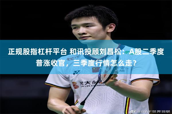正规股指杠杆平台 和讯投顾刘昌松：A股二季度普涨收官，三季度行情怎么走？