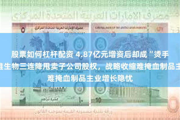 股票如何杠杆配资 4.87亿元增资后却成“烫手山芋”？博雅生物三连降甩卖子公司股权，战略收缩难掩血制品主业增长隐忧