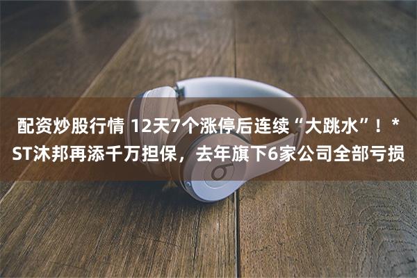 配资炒股行情 12天7个涨停后连续“大跳水”！*ST沐邦再添千万担保，去年旗下6家公司全部亏损