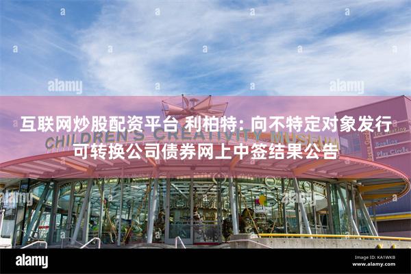 互联网炒股配资平台 利柏特: 向不特定对象发行可转换公司债券网上中签结果公告