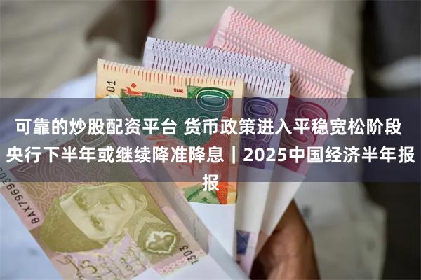 可靠的炒股配资平台 货币政策进入平稳宽松阶段 央行下半年或继续降准降息｜2025中国经济半年报