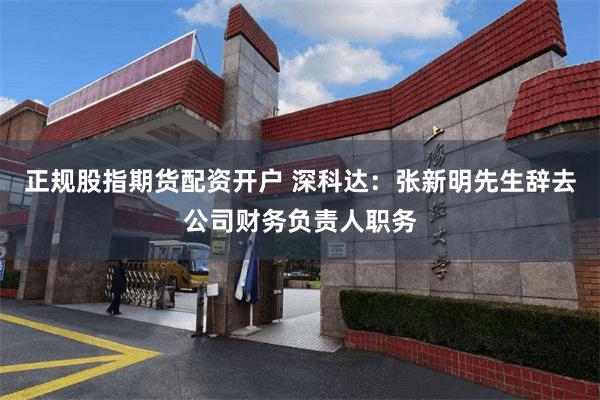 正规股指期货配资开户 深科达：张新明先生辞去公司财务负责人职务