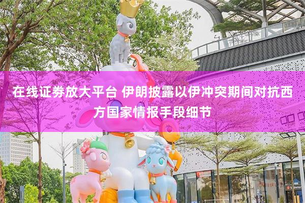 在线证劵放大平台 伊朗披露以伊冲突期间对抗西方国家情报手段细节