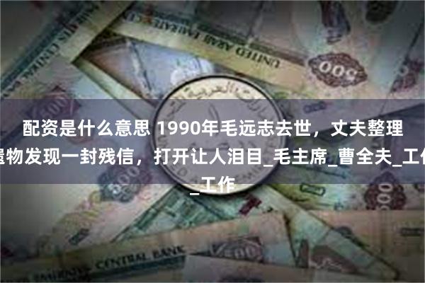 配资是什么意思 1990年毛远志去世，丈夫整理遗物发现一封残信，打开让人泪目_毛主席_曹全夫_工作
