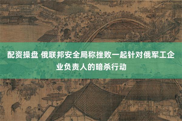 配资操盘 俄联邦安全局称挫败一起针对俄军工企业负责人的暗杀行动