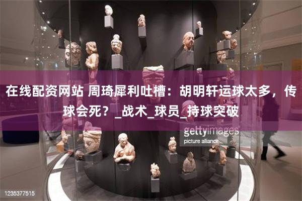 在线配资网站 周琦犀利吐槽：胡明轩运球太多，传球会死？_战术_球员_持球突破