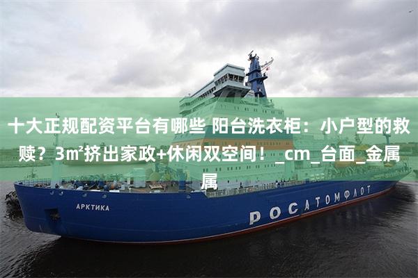 十大正规配资平台有哪些 阳台洗衣柜：小户型的救赎？3㎡挤出家政+休闲双空间！_cm_台面_金属