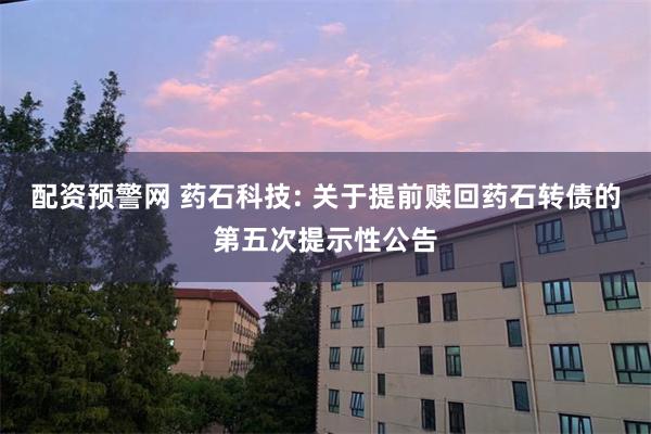 配资预警网 药石科技: 关于提前赎回药石转债的第五次提示性公告