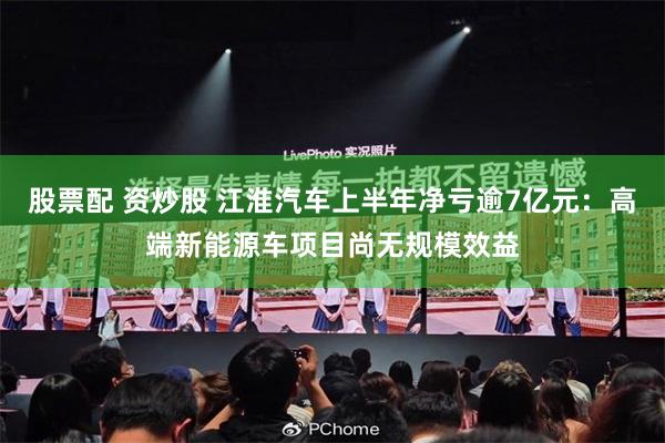 股票配 资炒股 江淮汽车上半年净亏逾7亿元：高端新能源车项目尚无规模效益