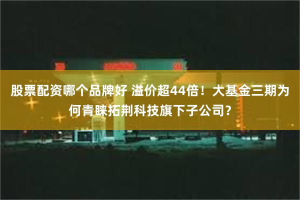 股票配资哪个品牌好 溢价超44倍！大基金三期为何青睐拓荆科技旗下子公司？