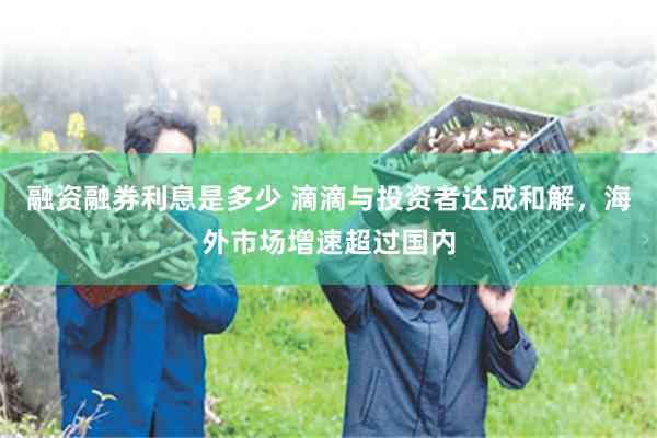 融资融券利息是多少 滴滴与投资者达成和解，海外市场增速超过国内