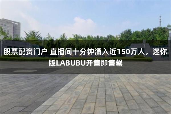 股票配资门户 直播间十分钟涌入近150万人，迷你版LABUBU开售即售罄