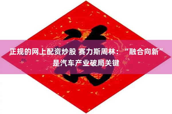 正规的网上配资炒股 赛力斯周林：“融合向新”是汽车产业破局关键