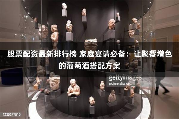 股票配资最新排行榜 家庭宴请必备：让聚餐增色的葡萄酒搭配方案