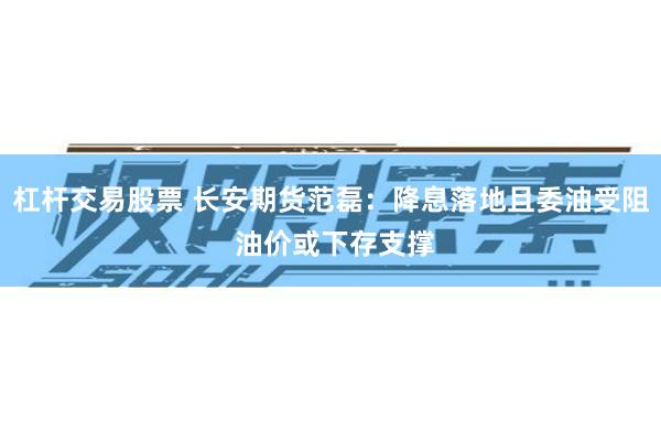 杠杆交易股票 长安期货范磊：降息落地且委油受阻 油价或下存支撑