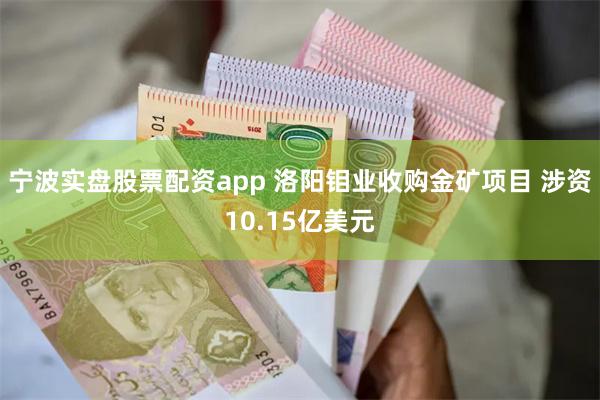 宁波实盘股票配资app 洛阳钼业收购金矿项目 涉资10.15亿美元