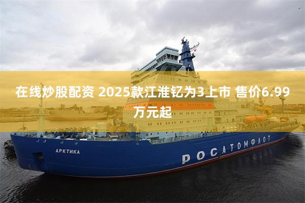 在线炒股配资 2025款江淮钇为3上市 售价6.99万元起