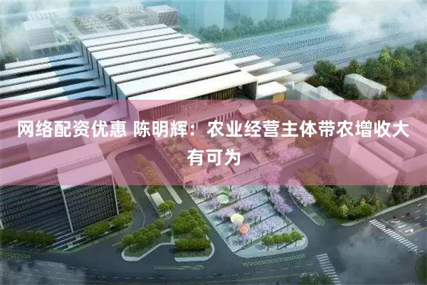 网络配资优惠 陈明辉:农业经营主体带农增收大有可为