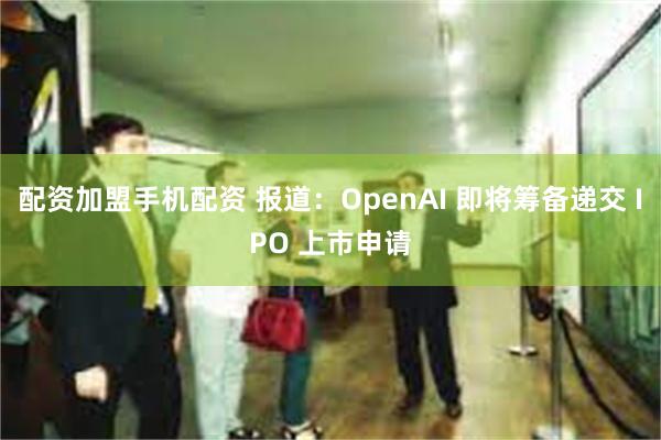 配资加盟手机配资 报道：OpenAI 即将筹备递交 IPO 上市申请