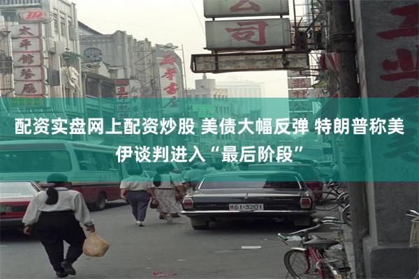 配资实盘网上配资炒股 美债大幅反弹 特朗普称美伊谈判进入“最后阶段”