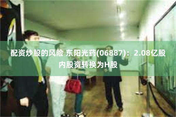 配资炒股的风险 东阳光药(06887)：2.08亿股内股资转换为H股
